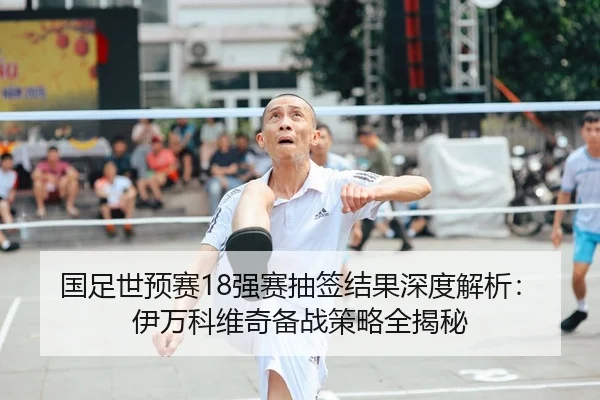 国足世预赛18强赛抽签结果深度解析：伊万科维奇备战策略全揭秘