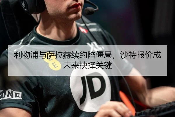 利物浦与萨拉赫续约陷僵局，沙特报价成未来抉择关键
