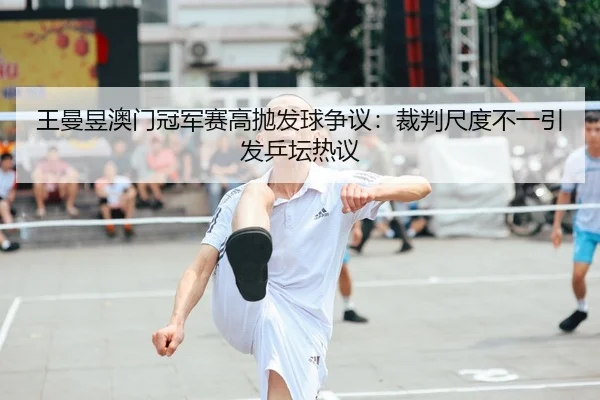 王曼昱澳门冠军赛高抛发球争议：裁判尺度不一引发乒坛热议