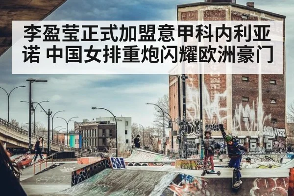 李盈莹正式加盟意甲科内利亚诺 中国女排重炮闪耀欧洲豪门